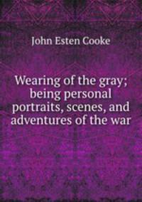 Wearing of the gray; being personal portraits, scenes, and adventures of the war