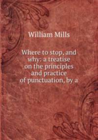 Where to stop, and why: a treatise on the principles and practice of punctuation, by a .