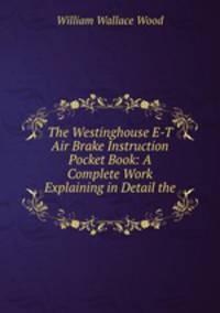 The Westinghouse E-T Air Brake Instruction Pocket Book: A Complete Work Explaining in Detail the .