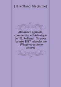 Almanach agricole, commercial et historique de J.B. Rolland & fils pour l`anne 1887 microforme : (Vingt-et-unime anne)