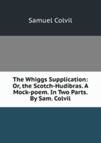The Whiggs Supplication: Or, the Scotch-Hudibras. A Mock-poem. In Two Parts. By Sam. Colvil