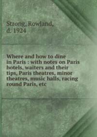 Where and how to dine in Paris : with notes on Paris hotels, waiters and their tips, Paris theatres, minor theatres, music halls, racing round Paris, etc.