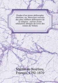 tudes d`un jeune philosophe chrtien, ou, Morceaux extraits des plus clbres dfenseurs de la religion : suivies d`une rfutation abrge du Livre des ruines de Volney