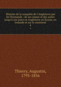 Histoire de la conqute de l`Angleterre par les Normands : de ses causes et des suites jusqu` nos jours en Angleterre en cosse, en Irelande et sur le continent. 4
