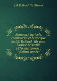 Almanach agricole, commercial et historique de J.B. Rolland & fils pour l`anne bissextile 1876 microforme : (dixime anne)