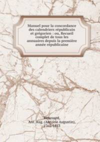 Manuel pour la concordance des calendriers rpublicain et grgorien : ou, Recueil complet de tous les annuaires depuis la premire anne rpublicaine