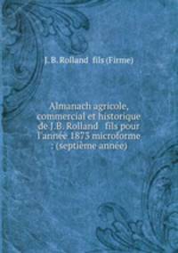 Almanach agricole, commercial et historique de J.B. Rolland & fils pour l`anne 1873 microforme : (septime anne)