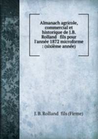 Almanach agricole, commercial et historique de J.B. Rolland & fils pour l`anne 1872 microforme : (sixime anne)