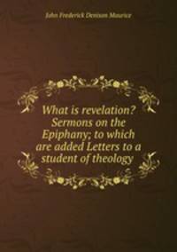 What is revelation? Sermons on the Epiphany; to which are added Letters to a student of theology .