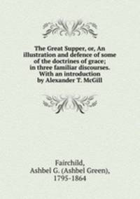 The Great Supper, or, An illustration and defence of some of the doctrines of grace; in three familiar discourses. With an introduction by Alexander T. McGill