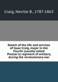 Sketch of the life and services of Isaac Craig, major in the Fourth (usually called Proctor`s) regiment of artillery, during the revolutionary war