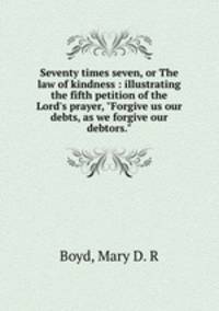 Seventy times seven, or The law of kindness : illustrating the fifth petition of the Lord`s prayer, "Forgive us our debts, as we forgive our debtors."