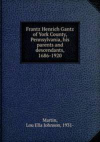 Frantz Henrich Gantz of York County, Pennsylvania, his parents and descendants, 1686-1920