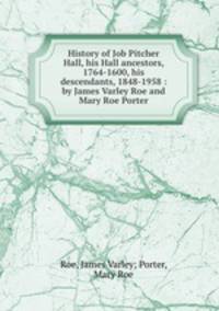History of Job Pitcher Hall, his Hall ancestors, 1764-1600, his descendants, 1848-1958 : by James Varley Roe and Mary Roe Porter