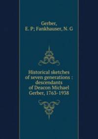 Historical sketches of seven generations : descendants of Deacon Michael Gerber, 1763-1938