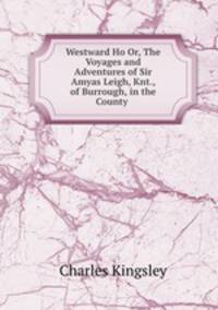 Westward Ho Or, The Voyages and Adventures of Sir Amyas Leigh, Knt., of Burrough, in the County .