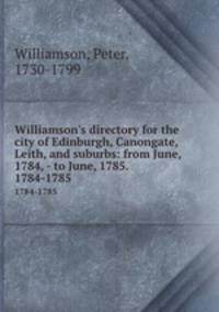 Williamson`s directory for the city of Edinburgh, Canongate, Leith, and suburbs: from June, 1784, - to June, 1785. . 1784-1785