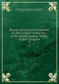 Report of the Joint Committee on the Conduct of the War : at the second session Thirty-eighth Congress. 2
