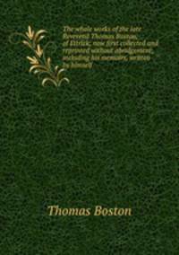 The whole works of the late Reverend Thomas Boston, of Ettrick; now first collected and reprinted without abridgement; including his memoirs, written by himself