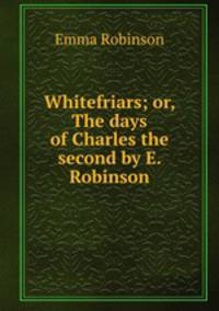 Whitefriars; or, The days of Charles the second by E. Robinson.