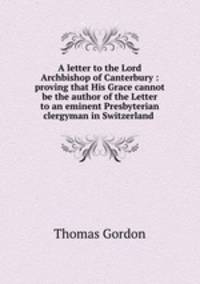 A letter to the Lord Archbishop of Canterbury : proving that His Grace cannot be the author of the Letter to an eminent Presbyterian clergyman in Switzerland .