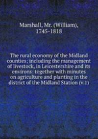 The rural economy of the Midland counties; including the management of livestock, in Leicestershire and its environs: together with minutes on agriculture and planting in the district of the Midland Station (v.1)