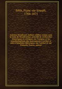 Antoine Stradivari, luthier clbre connu sous le nom de Stradivarius; prcd de recherches historiques et critiques sur l`origine et les transformations des instruments archet et suivi d`analyses thoriques sur l`archet et sur Franois Tourte, auteur