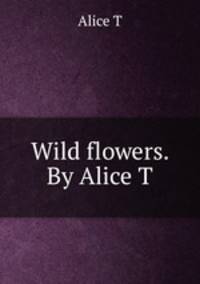 Wild flowers. By Alice T.