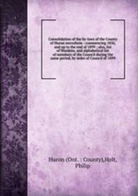 Consolidation of the by-laws of the County of Huron microform : commencing 1850, and up to the end of 1899 ; also, list of Wardens, and alphabetical list of members of the Council during the same period, by order of Council of 1899