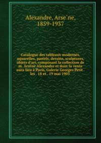Catalogue des tableaux modernes, aquarelles, pastels, dessins, sculptures, objets d`art, composant la collection de m. Arsne Alexandre et dont la vente aura lieu Paris, Galerie Georges Petit . les . 18 et . 19 mai 1903