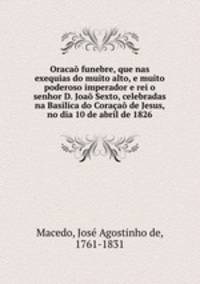 Oraca funebre, que nas exequias do muito alto, e muito poderoso imperador e rei o senhor D. Joa Sexto, celebradas na Basilica do Coraa de Jesus, no dia 10 de abril de 1826