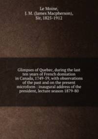 Glimpses of Quebec, during the last ten years of French domiation in Canada, 1749-59, with observations of the past and on the present microform : inaugural address of the president, lecture season 1879-80