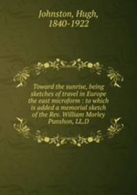 Toward the sunrise, being sketches of travel in Europe & the east microform : to which is added a memorial sketch of the Rev. William Morley Punshon, LL.D.