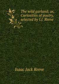 The wild garland; or, Curiosities of poetry, selected by I.J. Reeve