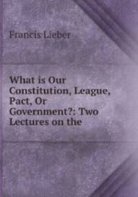 What is Our Constitution, League, Pact, Or Government?: Two Lectures on the .