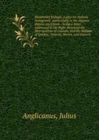 Missionary bishops, a plea for Indians immigrants, particularly in the Algoma district microform : being a letter addressed to the Right Reverend the Metropolitan of Canada, and the Bishops of Quebec, Toronto, Huron, and Ontario
