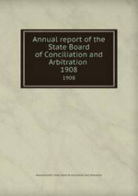 Annual report of the State Board of Conciliation and Arbitration . 1908