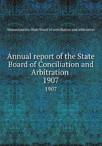 Annual report of the State Board of Conciliation and Arbitration . 1907