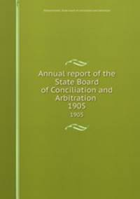 Annual report of the State Board of Conciliation and Arbitration . 1905