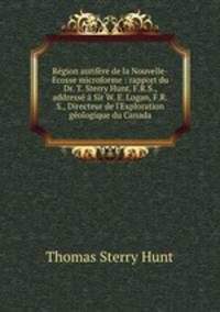 Rgion aurifre de la Nouvelle-Ecosse microforme : rapport du Dr. T. Sterry Hunt, F.R.S., address Sir W. E. Logan, F.R.S., Directeur de l`Exploration gologique du Canada
