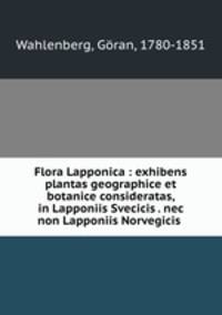 Flora Lapponica : exhibens plantas geographice et botanice consideratas, in Lapponiis Svecicis . nec non Lapponiis Norvegicis