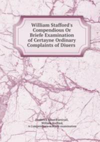 William Stafford`s Compendious Or Briefe Examination of Certayne Ordinary Complaints of Diuers .