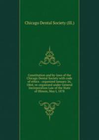 Constitution and by-laws of the Chicago Dental Society with code of ethics : organized January 26, 1864; re-organized under General Incorporation Law of the State of Illinois, May l, 1878