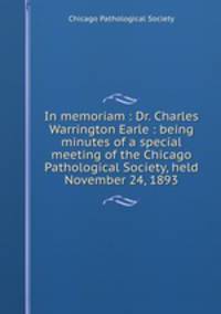 In memoriam : Dr. Charles Warrington Earle : being minutes of a special meeting of the Chicago Pathological Society, held November 24, 1893