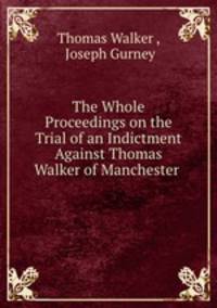 The Whole Proceedings on the Trial of an Indictment Against Thomas Walker of Manchester .