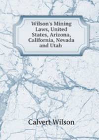 Wilson`s Mining Laws, United States, Arizona, California, Nevada and Utah .