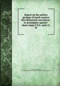 Report on the surface geology of north-eastern New Brunswick microform : to accompany quarter-sheet maps 2 N.E. and 6 S.W.
