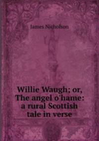 Willie Waugh; or, The angel o`hame: a rural Scottish tale in verse