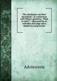 "The Abrahamic sacrifice" microform : in connection with Pilate`s question, "What is truth"? : discussed by an orthodox old judge and a skeptical young lawyer