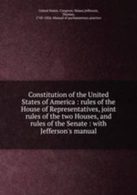 Constitution of the United States of America : rules of the House of Representatives, joint rules of the two Houses, and rules of the Senate : with Jefferson`s manual